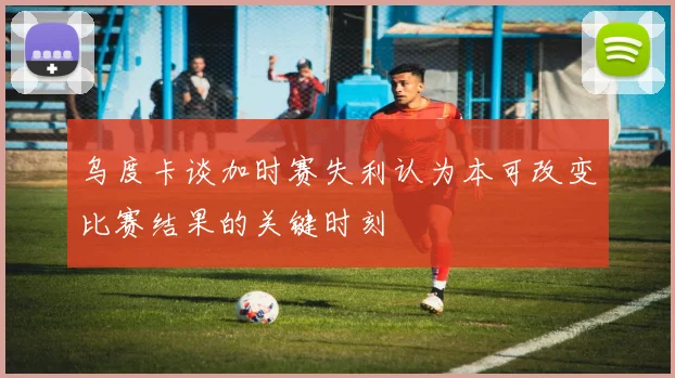 乌度卡谈加时赛失利认为本可改变比赛结果的关键时刻