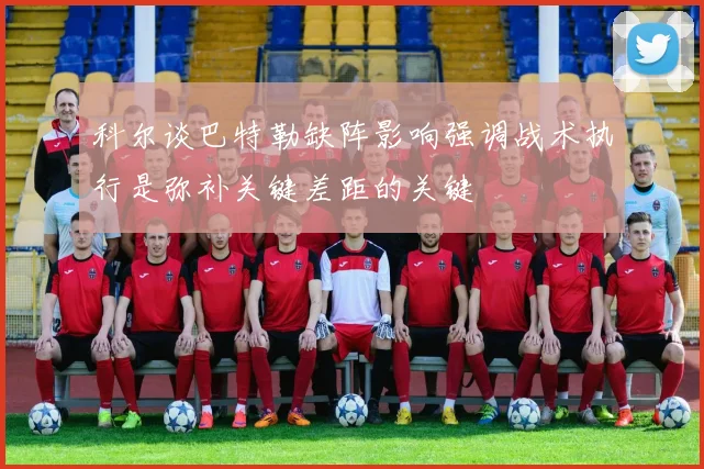 科尔谈巴特勒缺阵影响强调战术执行是弥补关键差距的关键