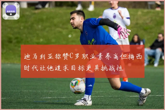 迪马利亚称赞C罗职业素养高但梅西时代让他追求目标更具挑战性