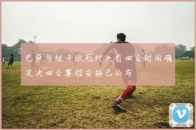巴萨与纽卡欧冠对决首回合时间确定次回合赛程安排已公布