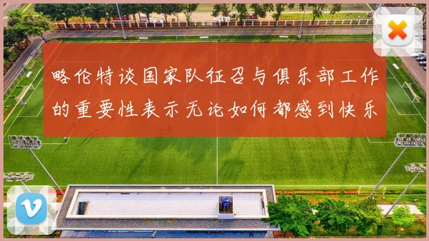 略伦特谈国家队征召与俱乐部工作的重要性表示无论如何都感到快乐