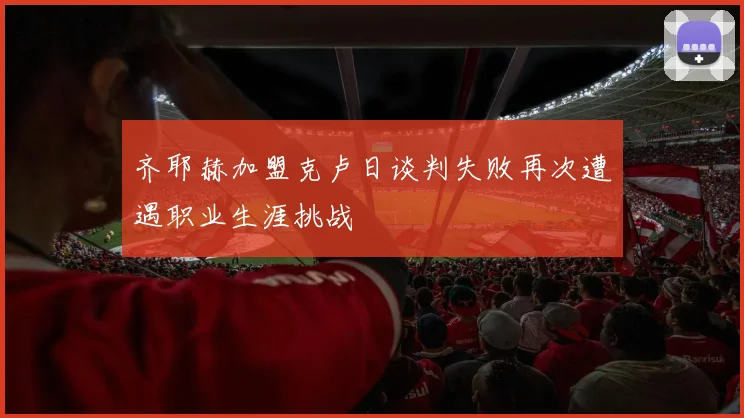 齐耶赫加盟克卢日谈判失败再次遭遇职业生涯挑战