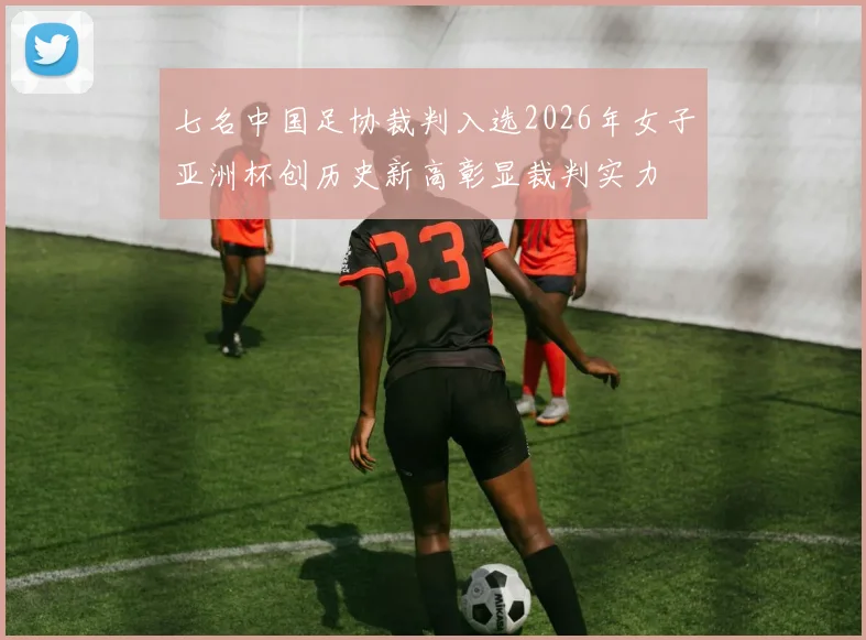 七名中国足协裁判入选2026年女子亚洲杯创历史新高彰显裁判实力