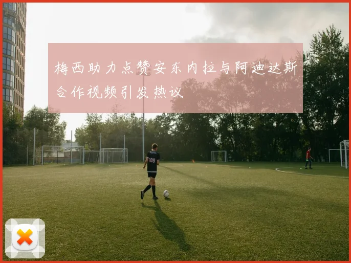 梅西助力点赞安东内拉与阿迪达斯合作视频引发热议