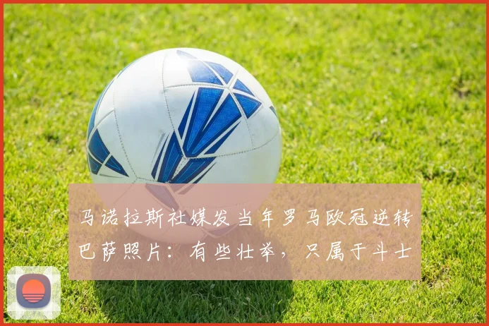 马诺拉斯社媒发当年罗马欧冠逆转巴萨照片：有些壮举，只属于斗士