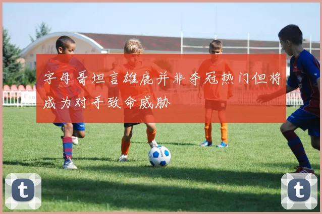 字母哥坦言雄鹿并非夺冠热门但将成为对手致命威胁