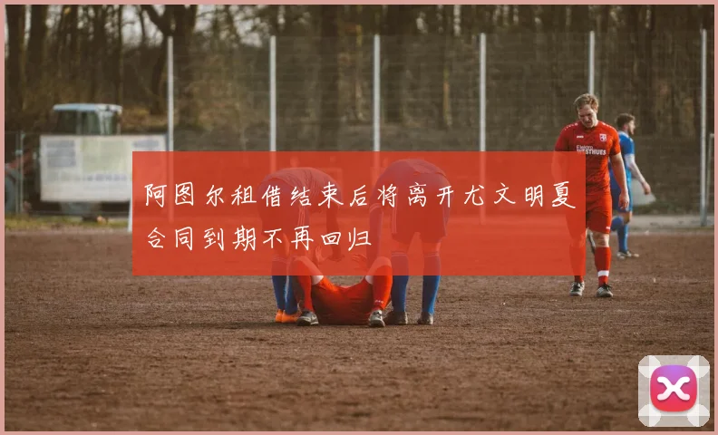 阿图尔租借结束后将离开尤文明夏合同到期不再回归