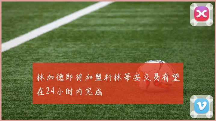 林加德即将加盟科林蒂安交易有望在24小时内完成