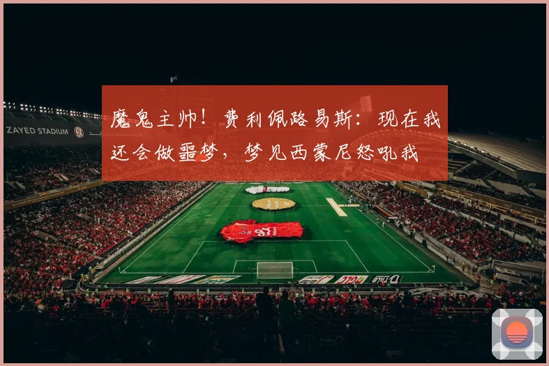 魔鬼主帅！费利佩路易斯：现在我还会做噩梦，梦见西蒙尼怒吼我