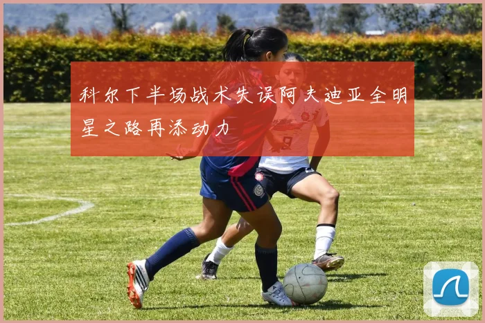 科尔下半场战术失误阿夫迪亚全明星之路再添动力