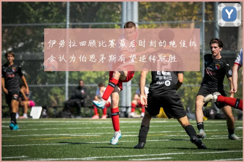 伊劳拉回顾比赛最后时刻的绝佳机会认为伯恩茅斯有望逆转取胜