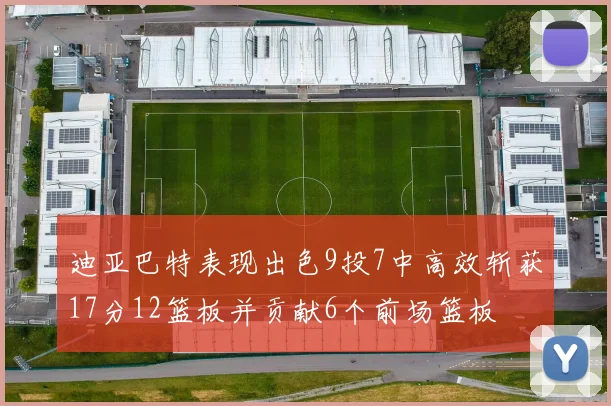 迪亚巴特表现出色9投7中高效斩获17分12篮板并贡献6个前场篮板