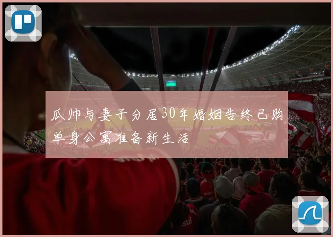 瓜帅与妻子分居30年婚姻告终已购单身公寓准备新生活