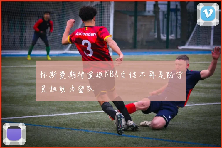 怀斯曼期待重返NBA自信不再是防守负担助力留队