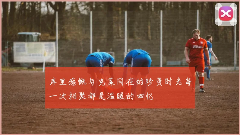 库里感慨与克莱同在的珍贵时光每一次相聚都是温暖的回忆