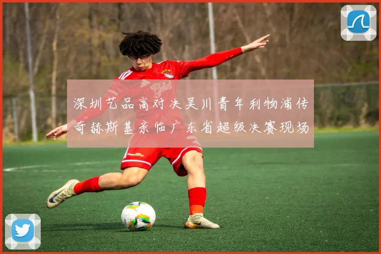 深圳艺品高对决吴川青年利物浦传奇赫斯基亲临广东省超级决赛现场