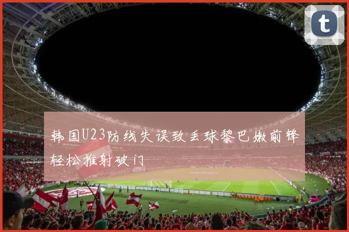 韩国U23防线失误致丢球黎巴嫩前锋轻松推射破门