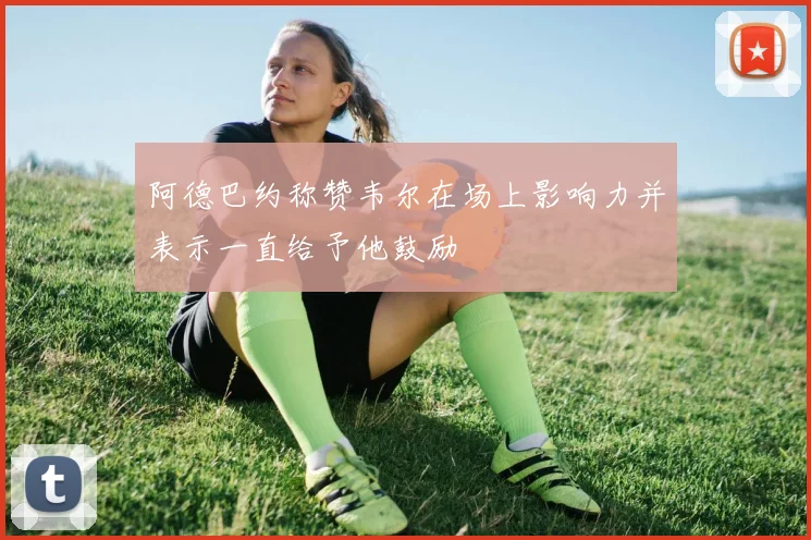 阿德巴约称赞韦尔在场上影响力并表示一直给予他鼓励