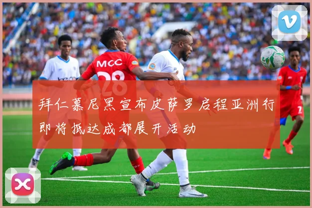 拜仁慕尼黑宣布皮萨罗启程亚洲行即将抵达成都展开活动