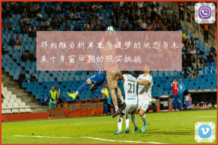邓利维分析库里与追梦的状态与未来十年窗口期的现实挑战