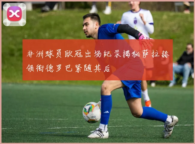 非洲球员欧冠出场纪录揭秘萨拉赫领衔德罗巴紧随其后