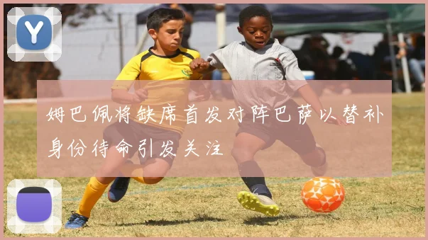姆巴佩将缺席首发对阵巴萨以替补身份待命引发关注