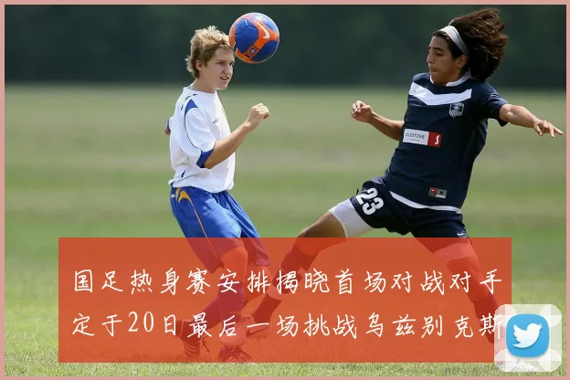 国足热身赛安排揭晓首场对战对手定于20日最后一场挑战乌兹别克斯坦