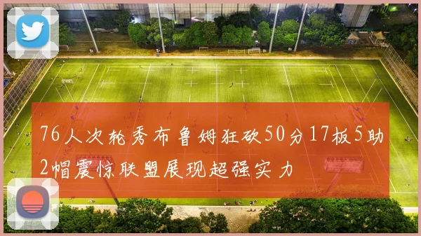76人次轮秀布鲁姆狂砍50分17板5助2帽震惊联盟展现超强实力
